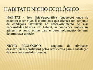 HABITAT E NICHO ECOLÓGICO
HABITAT - área física/geográfica (endereço) onde se
encontra o ser vivo. É o ambiente que oferece um conjunto
de condições favoráveis ao desenvolvimento de suas
necessidades básicas. No habitat, as condições ambientais
atingem o ponto ótimo para o desenvolvimento de uma
determinada espécie.


NICHO ECOLÓGICO - conjunto de atividades
desenvolvidas (profissão) pelos seres vivos para a satisfação
das suas necessidades básicas.
 