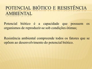POTENCIAL BIÓTICO E RESISTÊNCIA
 AMBIENTAL

Potencial biótico é a capacidade que possuem os
organismos de reproduzir-se sob condições ótimas;

Resistência ambiental compreende todos os fatores que se
opõem ao desenvolvimento do potencial biótico.
 