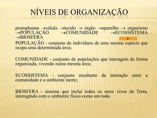 NÍVEIS DE ORGANIZAÇÃO
   protoplasma célula tecido  órgão aparelho  organismo
    POPULAÇÃO           COMUNIDADE          ECOSSISTEMA
    BIOSFERA
   POPULAÇÃO - conjunto de indivíduos de uma mesma espécie que
    ocupa uma determinada área;

   COMUNIDADE - conjunto de populações que interagem de forma
    organizada, vivendo numa mesma área;

   ECOSSISTEMA - conjunto resultante da interação entre a
    comunidade e o ambiente inerte;

   BIOSFERA - sistema que inclui todos os seres vivos da Terra,
    interagindo com o ambiente físico como um todo.
 
