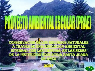 PROYECTO AMBIENTAL ESCOLAR (PRAE) CONSERVACION DE LOS RECURSOS NATURALES A TRAVES DE UNA EDUCACION AMBIENTAL INTEGRAL CON LAS CIENCIAS, EN LAS SEDES DE LA INSTITUCION EDUCATIVA SANTA JUANA DE ARCO 2007 