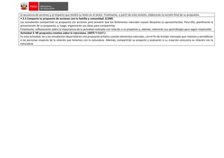 la secuencia de acciones y el impacto que tendrá su texto en el lector. Finalmente, a partir de esta revisión, elaborarán la versión final de su propuesta.
• 3.2 Comparte tu propuesta de acciones con tu familia y comunidad. (COM)
Los estudiantes compartirán su propuesta con acciones para prevenir que los fenómenos naturales causen desastres (o aprovecharlos). Para ello, planificarán la
presentación de su propuesta, y, luego, organizarán sus ideas para compartirlas.
Finalmente, reflexionarán sobre la importancia de la actividad realizada con relación a su propósito y, además, valorarán sus aprendizajes para seguir mejorando
Actividad 3: Mi propuesta creativa sobre la naturaleza. (ARTE Y CULT.)
En esta actividad, las y los estudiantes desarrollarán una propuesta artística usando elementos naturales, con el fin de brindar mensajes que motiven y sensibilicen
a las personas respecto de la relación que tenemos con la naturaleza. Además, compartirán su proyecto y evaluarán si su creación comunica su relación con la
naturaleza.
 