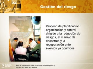 Área de Preparativos para Situaciones de Emergencia y
Socorro en Casos de Desastre
Gestión del riesgo
Proceso de planificación,
organización y control
dirigido a la reducción de
riesgos, el manejo de
desastres y la
recuperación ante
eventos ya ocurridos.
 