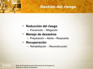 Área de Preparativos para Situaciones de Emergencia y
Socorro en Casos de Desastre
Gestión del riesgo
• Reducción del riesgo
– Prevención - Mitigación
• Manejo de desastres
– Preparación – Alerta – Respuesta
• Recuperación
– Rehabilitación - Reconstrucción
 