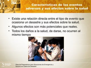 Área de Preparativos para Situaciones de Emergencia y
Socorro en Casos de Desastre
Características de los eventos
adversos y sus efectos sobre la salud
• Existe una relación directa entre el tipo de evento que
ocasiona un desastre y sus efectos sobre la salud.
• Algunos efectos son más potenciales que reales.
• Todos los daños a la salud, de darse, no ocurren al
mismo tiempo
 