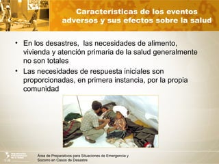 Área de Preparativos para Situaciones de Emergencia y
Socorro en Casos de Desastre
Características de los eventos
adversos y sus efectos sobre la salud
• En los desastres, las necesidades de alimento,
vivienda y atención primaria de la salud generalmente
no son totales
• Las necesidades de respuesta iniciales son
proporcionadas, en primera instancia, por la propia
comunidad
 
