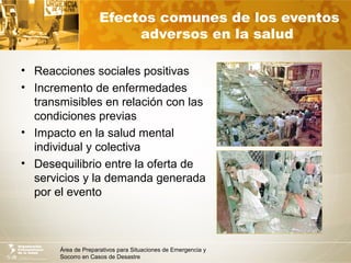Área de Preparativos para Situaciones de Emergencia y
Socorro en Casos de Desastre
Efectos comunes de los eventos
adversos en la salud
• Reacciones sociales positivas
• Incremento de enfermedades
transmisibles en relación con las
condiciones previas
• Impacto en la salud mental
individual y colectiva
• Desequilibrio entre la oferta de
servicios y la demanda generada
por el evento
 