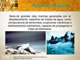 Área de Preparativos para Situaciones de Emergencia y
Socorro en Casos de Desastre
Tsunami o maremoto
Serie de grandes olas marinas, generadas por el
desplazamiento repentino de masas de agua, como
consecuencia de terremotos, erupciones volcánicas o
deslizamientos submarinos, capaces de propagarse a
miles de kilómetros.
 