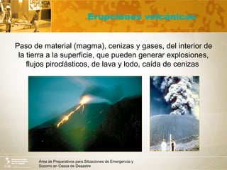 Área de Preparativos para Situaciones de Emergencia y
Socorro en Casos de Desastre
Erupciones volcánicas
Paso de material (magma), cenizas y gases, del interior de
la tierra a la superficie, que pueden generar explosiones,
flujos piroclásticos, de lava y lodo, caída de cenizas
 