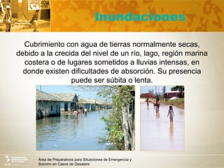 Área de Preparativos para Situaciones de Emergencia y
Socorro en Casos de Desastre
Inundaciones
Cubrimiento con agua de tierras normalmente secas,
debido a la crecida del nivel de un río, lago, región marina
costera o de lugares sometidos a lluvias intensas, en
donde existen dificultades de absorción. Su presencia
puede ser súbita o lenta.
 