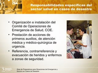 Área de Preparativos para Situaciones de Emergencia y
Socorro en Casos de Desastre
Responsabilidades específicas del
sector salud en casos de desastre
• Organización e instalación del
Comité de Operaciones de
Emergencia de Salud, COE.
• Prestación de acciones de
primeros auxilios, de atención
médica y médico-quirúrgica de
urgencia.
• Referencia, contrarreferencia y
evacuación de heridos y enfermos
a zonas de seguridad.
 