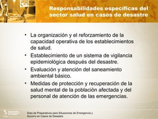 Área de Preparativos para Situaciones de Emergencia y
Socorro en Casos de Desastre
Responsabilidades específicas del
sector salud en casos de desastre
• La organización y el reforzamiento de la
capacidad operativa de los establecimientos
de salud.
• Establecimiento de un sistema de vigilancia
epidemiológica después del desastre.
• Evaluación y atención del saneamiento
ambiental básico.
• Medidas de protección y recuperación de la
salud mental de la población afectada y del
personal de atención de las emergencias.
 