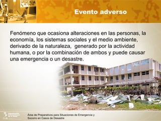 Área de Preparativos para Situaciones de Emergencia y
Socorro en Casos de Desastre
Evento adverso
Fenómeno que ocasiona alteraciones en las personas, la
economía, los sistemas sociales y el medio ambiente,
derivado de la naturaleza, generado por la actividad
humana, o por la combinación de ambos y puede causar
una emergencia o un desastre.
 