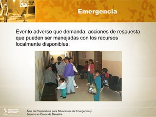 Área de Preparativos para Situaciones de Emergencia y
Socorro en Casos de Desastre
Emergencia
Evento adverso que demanda acciones de respuesta
que pueden ser manejadas con los recursos
localmente disponibles.
 