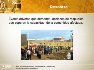 Área de Preparativos para Situaciones de Emergencia y
Socorro en Casos de Desastre
Desastre
Evento adverso que demanda acciones de respuesta
que superan la capacidad de la comunidad afectada.
 