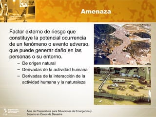 Área de Preparativos para Situaciones de Emergencia y
Socorro en Casos de Desastre
Amenaza
Factor externo de riesgo que
constituye la potencial ocurrencia
de un fenómeno o evento adverso,
que puede generar daño en las
personas o su entorno.
– De origen natural
– Derivadas de la actividad humana
– Derivadas de la interacción de la
actividad humana y la naturaleza
 