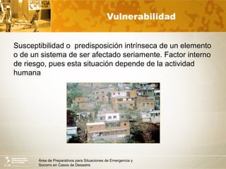 Área de Preparativos para Situaciones de Emergencia y
Socorro en Casos de Desastre
Vulnerabilidad
Susceptibilidad o predisposición intrínseca de un elemento
o de un sistema de ser afectado seriamente. Factor interno
de riesgo, pues esta situación depende de la actividad
humana
 
