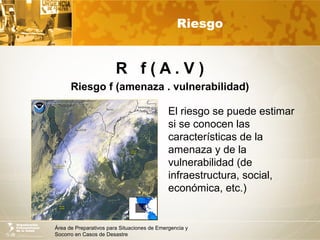 Área de Preparativos para Situaciones de Emergencia y
Socorro en Casos de Desastre
Riesgo
R f ( A . V )
Riesgo f (amenaza . vulnerabilidad)
El riesgo se puede estimar
si se conocen las
características de la
amenaza y de la
vulnerabilidad (de
infraestructura, social,
económica, etc.)
 