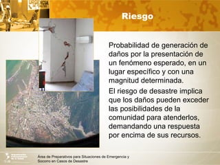 Área de Preparativos para Situaciones de Emergencia y
Socorro en Casos de Desastre
Riesgo
Probabilidad de generación de
daños por la presentación de
un fenómeno esperado, en un
lugar específico y con una
magnitud determinada.
El riesgo de desastre implica
que los daños pueden exceder
las posibilidades de la
comunidad para atenderlos,
demandando una respuesta
por encima de sus recursos.
 