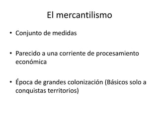 El mercantilismo
• Conjunto de medidas
• Parecido a una corriente de procesamiento
económica
• Época de grandes colonización (Básicos solo a
conquistas territorios)
 