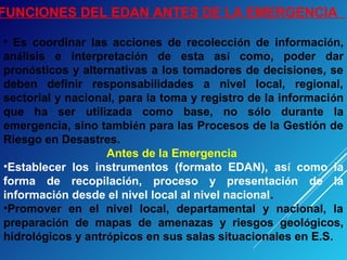 FUNCIONES DEL EDAN ANTES DE LA EMERGENCIA
• Es coordinar las acciones de recolección de información,
análisis e interpretación de esta así como, poder dar
pronósticos y alternativas a los tomadores de decisiones, se
deben definir responsabilidades a nivel local, regional,
sectorial y nacional, para la toma y registro de la información
que ha ser utilizada como base, no sólo durante la
emergencia, sino también para las Procesos de la Gestión de
Riesgo en Desastres.
Antes de la Emergencia
•Establecer los instrumentos (formato EDAN), así como la
forma de recopilación, proceso y presentación de la
información desde el nivel local al nivel nacional.
•Promover en el nivel local, departamental y nacional, la
preparación de mapas de amenazas y riesgos geológicos,
hidrológicos y antrópicos en sus salas situacionales en E.S.
 