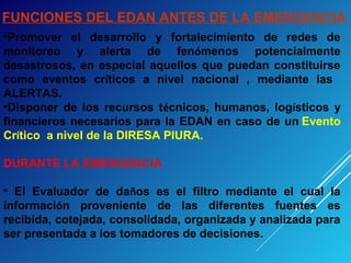 FUNCIONES DEL EDAN ANTES DE LA EMERGENCIA
•Promover el desarrollo y fortalecimiento de redes de
monitoreo y alerta de fenómenos potencialmente
desastrosos, en especial aquellos que puedan constituirse
como eventos críticos a nivel nacional , mediante las
ALERTAS.
•Disponer de los recursos técnicos, humanos, logísticos y
financieros necesarios para la EDAN en caso de un Evento
Crítico a nivel de la DIRESA PIURA.
DURANTE LA EMERGENCIA
• El Evaluador de daños es el filtro mediante el cual la
información proveniente de las diferentes fuentes es
recibida, cotejada, consolidada, organizada y analizada para
ser presentada a los tomadores de decisiones.
 