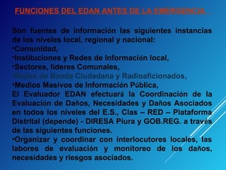 FUNCIONES DEL EDAN ANTES DE LA EMERGENCIA
Son fuentes de información las siguientes instancias
de los niveles local, regional y nacional:
•Comunidad,
•Instituciones y Redes de Información local,
•Sectores, lideres Comunales,
•Redes de Banda Ciudadana y Radioaficionados,
•Medios Masivos de Información Pública,
El Evaluador EDAN efectuará la Coordinación de la
Evaluación de Daños, Necesidades y Daños Asociados
en todos los niveles del E.S., Clas – RED – Plataforma
Distrital (depende) - DIRESA Piura y GOB.REG. a través
de las siguientes funciones.
•Organizar y coordinar con interlocutores locales, las
labores de evaluación y monitoreo de los daños,
necesidades y riesgos asociados.
 