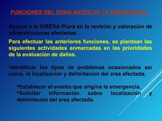FUNCIONES DEL EDAN ANTES DE LA EMERGENCIA
Apoyar a la DIRESA Piura en la revisión y valoración de
infraestructuras afectadas.
Para efectuar las anteriores funciones, se plantean las
siguientes actividades enmarcadas en las prioridades
de la evaluación de daños.
•Identificar los tipos de problemas ocasionados así
como, la localización y delimitación del área afectada.
Establecer el evento que origina la emergencia.
Solicitar información sobre localización y
delimitación del área afectada.
 