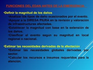 FUNCIONES DEL EDAN ANTES DE LA EMERGENCIA
•Definir la magnitud de los daños.
•Analizar los tipos de daño ocasionados por el evento.
•Apoyar a la DIRESA PIURA en la revisión y valoración
de infraestructuras afectadas.
•Establecer la magnitud con base en la extensión de
los daños.
•Clasificar el evento según su magnitud en local
regional o nacional.
•Estimar las necesidades derivadas de la afectación.
Estimar las necesidades globales derivadas por
sector.
Calcular los recursos e insumos requeridos para la
atención.
 