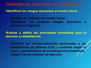 FUNCIONES DEL EDAN ANTES DE LA EMERGENCIA
•Identificar los riesgos asociados al evento inicial.
•Analizar el contexto del evento inicial
•Establecer los posibles riesgos asociados y
estimar su magnitud.
•Evaluar y definir las prioridades inmediatas para la
atención y rehabilitación.
•Elaborar las recomendaciones pertinentes a las
Palataformas de defensa Civil, y sectores según el
nivel y características de la emergencia presentada.
•Sugerir las prioridades de atención.
 