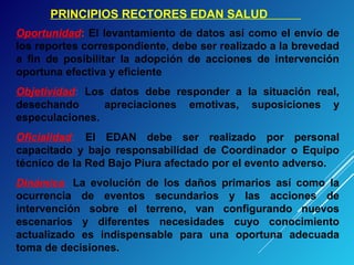 PRINCIPIOS RECTORES EDAN SALUD
Oportunidad: El levantamiento de datos así como el envío de
los reportes correspondiente, debe ser realizado a la brevedad
a fin de posibilitar la adopción de acciones de intervención
oportuna efectiva y eficiente
Objetividad: Los datos debe responder a la situación real,
desechando apreciaciones emotivas, suposiciones y
especulaciones.
Oficialidad: El EDAN debe ser realizado por personal
capacitado y bajo responsabilidad de Coordinador o Equipo
técnico de la Red Bajo Piura afectado por el evento adverso.
Dinámica: La evolución de los daños primarios así como la
ocurrencia de eventos secundarios y las acciones de
intervención sobre el terreno, van configurando nuevos
escenarios y diferentes necesidades cuyo conocimiento
actualizado es indispensable para una oportuna adecuada
toma de decisiones.
 