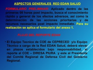 ASPECTOS GENERALES RED EDAN SALUD
FORMULARIO PRELIMINAR: Aplicado dentro de las
primeras 08 horas post impacto, busca el conocimiento
rápido y general de los efectos adversos, así como la
determinación de las acciones prioritarias y de
recursos necesarios post impacto inmediato. Para su
realización se aplica el formulario del anexo 1.
• El Equipo Tecnico de COE de CEPRECED y/o Equipo
Técnico a cargo de la Red EDAN Salud, deberá elevar
en plazos establecidos bajo responsabilidad, el
reporte al COE – DIRESA PIURA y este al Presidente
del Comité Regional de Defensa Civil del Gobierno
Regional.
FLUJO DEL REPORTE EDAN
 