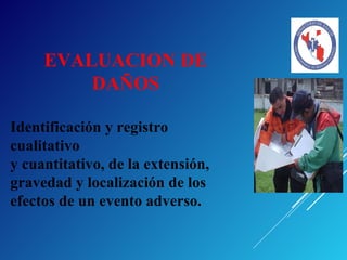 EVALUACION DE
DAÑOS
Identificación y registro
cualitativo
y cuantitativo, de la extensión,
gravedad y localización de los
efectos de un evento adverso.
 