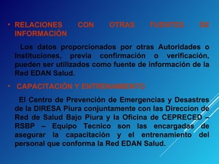 • RELACIONES CON OTRAS FUENTES DE
INFORMACIÓN
Los datos proporcionados por otras Autoridades o
Instituciones, previa confirmación o verificación,
pueden ser utilizados como fuente de información de la
Red EDAN Salud.
• CAPACITACIÓN Y ENTRENAMIENTO
El Centro de Prevención de Emergencias y Desastres
de la DIRESA Piura conjuntamente con las Direccion de
Red de Salud Bajo Piura y la Oficina de CEPRECED –
RSBP – Equipo Tecnico son las encargadas de
asegurar la capacitación y el entrenamiento del
personal que conforma la Red EDAN Salud.
 