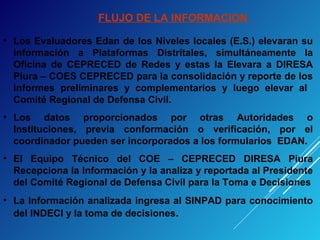 FLUJO DE LA INFORMACION
• Los Evaluadores Edan de los Niveles locales (E.S.) elevaran su
información a Plataformas Distritales, simultáneamente la
Oficina de CEPRECED de Redes y estas la Elevara a DIRESA
Piura – COES CEPRECED para la consolidación y reporte de los
informes preliminares y complementarios y luego elevar al
Comité Regional de Defensa Civil.
• Los datos proporcionados por otras Autoridades o
Instituciones, previa conformación o verificación, por el
coordinador pueden ser incorporados a los formularios EDAN.
• El Equipo Técnico del COE – CEPRECED DIRESA Piura
Recepciona la Información y la analiza y reportada al Presidente
del Comité Regional de Defensa Civil para la Toma e Decisiones
• La Información analizada ingresa al SINPAD para conocimiento
del INDECI y la toma de decisiones.
 