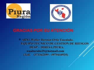 GRACIAS POR SU ATENCIÓN
ARN1.Walter Hernán Ortiz Encalada.ARN1.Walter Hernán Ortiz Encalada.
EQUIPO TECNICO DE GESTION DE RIESGOSEQUIPO TECNICO DE GESTION DE RIESGOS
DESP – DIRESA PIURA.DESP – DIRESA PIURA.
wualtersito25@hotmail.com
(Telf. O73342599 - #979410935)(Telf. O73342599 - #979410935)
 
