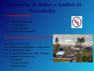 Evaluación de Daños y Análisis de
Necesidades
I.- Evaluación de Daños
1.1. Tipos de Evaluación
* Por Alcance
* Por Momento
1.2. Objeto de la Evaluación
II. Técnicas de recolección de Información
2.1. Información Previa
2.2. Vuelos de reconocimiento a baja altura
2.3. Evaluación por tierra
2.4. Encuesta por muestreo sobre el terreno
2.5. Formatos de Evaluación
* Preliminar
* Complementario
* Informe Final
 