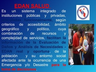 EDAN SALUD
Es un sistema integrado de
instituciones públicas y privadas,
articuladas funcionalmente, según
criterios de accesibilidad, ámbito
geográfico y político, cuya
combinación de recursos y
complejidad de servicios, facilitan la
información de la Evaluación de
Daños y Análisis de Necesidades -
EDAN real y oportuna, de la
población y su entorno social
afectada ante la ocurrencia de una
Emergencia y/o Desastre para la
toma de decisiones.
 