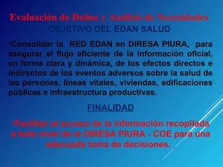 Evaluación de Daños y Análisis de Necesidades
OBJETIVO DEL EDAN SALUD
•Consolidar la RED EDAN en DIRESA PIURA, para
asegurar el flujo eficiente de la información oficial,
en forma clara y dinámica, de los efectos directos e
indirectos de los eventos adversos sobre la salud de
las personas, líneas vitales, viviendas, edificaciones
públicas e infraestructura productivas.
FINALIDAD
•Facilitar el acceso de la información recopilada
a todo nivel de la DIRESA PIURA - COE para una
adecuada toma de decisiones.
 