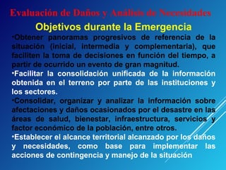 Evaluación de Daños y Análisis de Necesidades
Objetivos durante la Emergencia
•Obtener panoramas progresivos de referencia de la
situación (inicial, intermedia y complementaria), que
faciliten la toma de decisiones en función del tiempo, a
partir de ocurrido un evento de gran magnitud.
•Facilitar la consolidación unificada de la información
obtenida en el terreno por parte de las instituciones y
los sectores.
•Consolidar, organizar y analizar la información sobre
afectaciones y daños ocasionados por el desastre en las
áreas de salud, bienestar, infraestructura, servicios y
factor económico de la población, entre otros.
•Establecer el alcance territorial alcanzado por los daños
y necesidades, como base para implementar las
acciones de contingencia y manejo de la situación
 