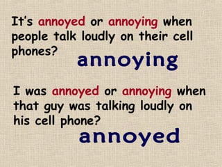 It’s annoyed or annoying when
people talk loudly on their cell
phones?


I was annoyed or annoying when
that guy was talking loudly on
his cell phone?
 