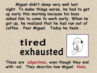 Miguel didn’t sleep very well last
night. To make things worse, he had to get
up early this morning because his boss
asked him to come to work early. When he
got up, he realized that he had run out of
coffee. Poor Miguel. Today he feels . . .




These are adjectives, even though they end
with –ed. They describe how Miguel feels.
 