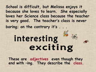 School is difficult, but Melissa enjoys it
because she loves to learn. She especially
loves her Science class because the teacher
is very good. The teacher’s class is never
boring; on the contrary it’s . . .




 These are adjectives, even though they
 end with –ing. They describe the class.
 