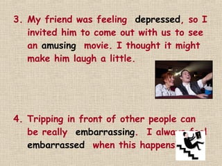 3. My friend was feeling depressed, so I
   invited him to come out with us to see
   an amusing movie. I thought it might
   make him laugh a little.




4. Tripping in front of other people can
   be really embarrassing. I always feel
   embarrassed when this happens!
 