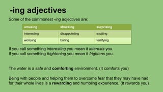 -ing adjectives
Some of the commonest -ing adjectives are:
If you call something interesting you mean it interests you.
If you call something frightening you mean it frightens you.
The water is a safe and comforting environment. (It comforts you)
Being with people and helping them to overcome fear that they may have had
for their whole lives is a rewarding and humbling experience. (It rewards you)
amusing shocking surprising
interesting disappointing exciting
worrying boring terrifying
 