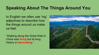 Speaking About The Things Around You
In English we often use ‘ing’
adjectives to describe how
the things around us make
us feel:
“Walking along the Great Wall of
China was tiring but its long
history is fascinating.”
 