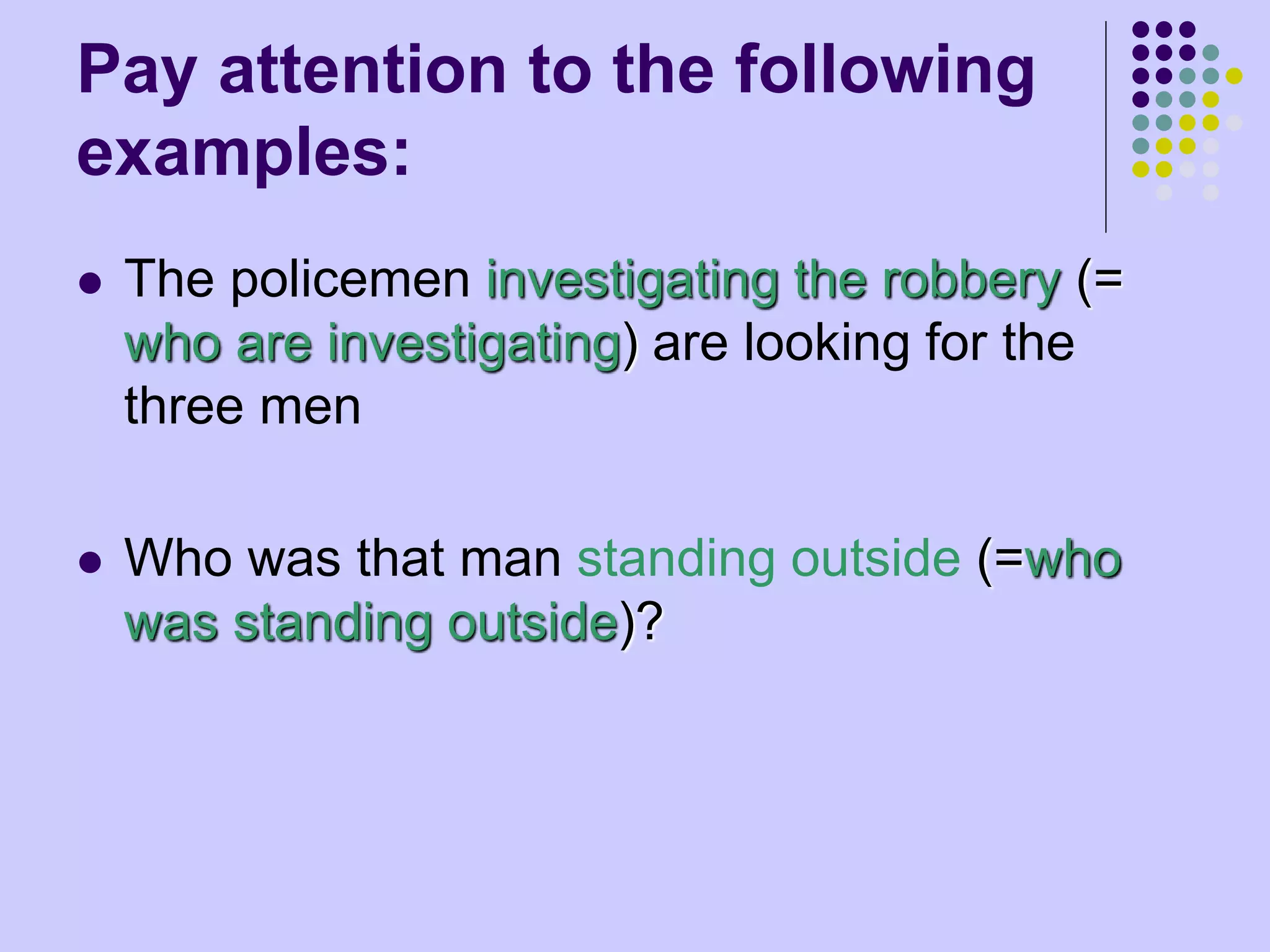 Pay attention to the following
examples:
 The policemen investigating the robbery (=
who are investigating) are looking for the
three men
 Who was that man standing outside (=who
was standing outside)?
 
