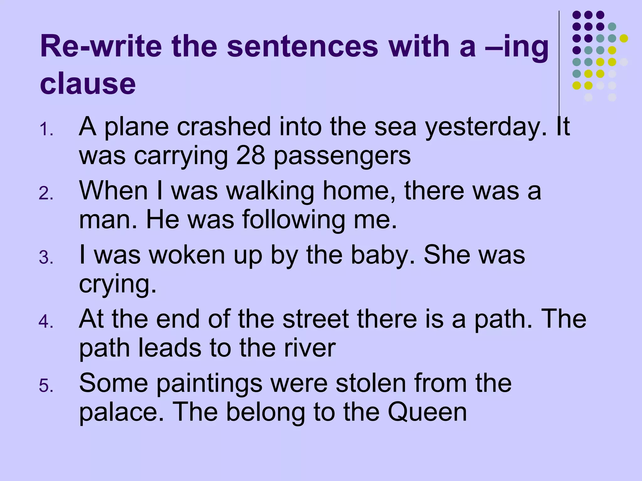 Re-write the sentences with a –ing
clause
1. A plane crashed into the sea yesterday. It
was carrying 28 passengers
2. When I was walking home, there was a
man. He was following me.
3. I was woken up by the baby. She was
crying.
4. At the end of the street there is a path. The
path leads to the river
5. Some paintings were stolen from the
palace. The belong to the Queen
 