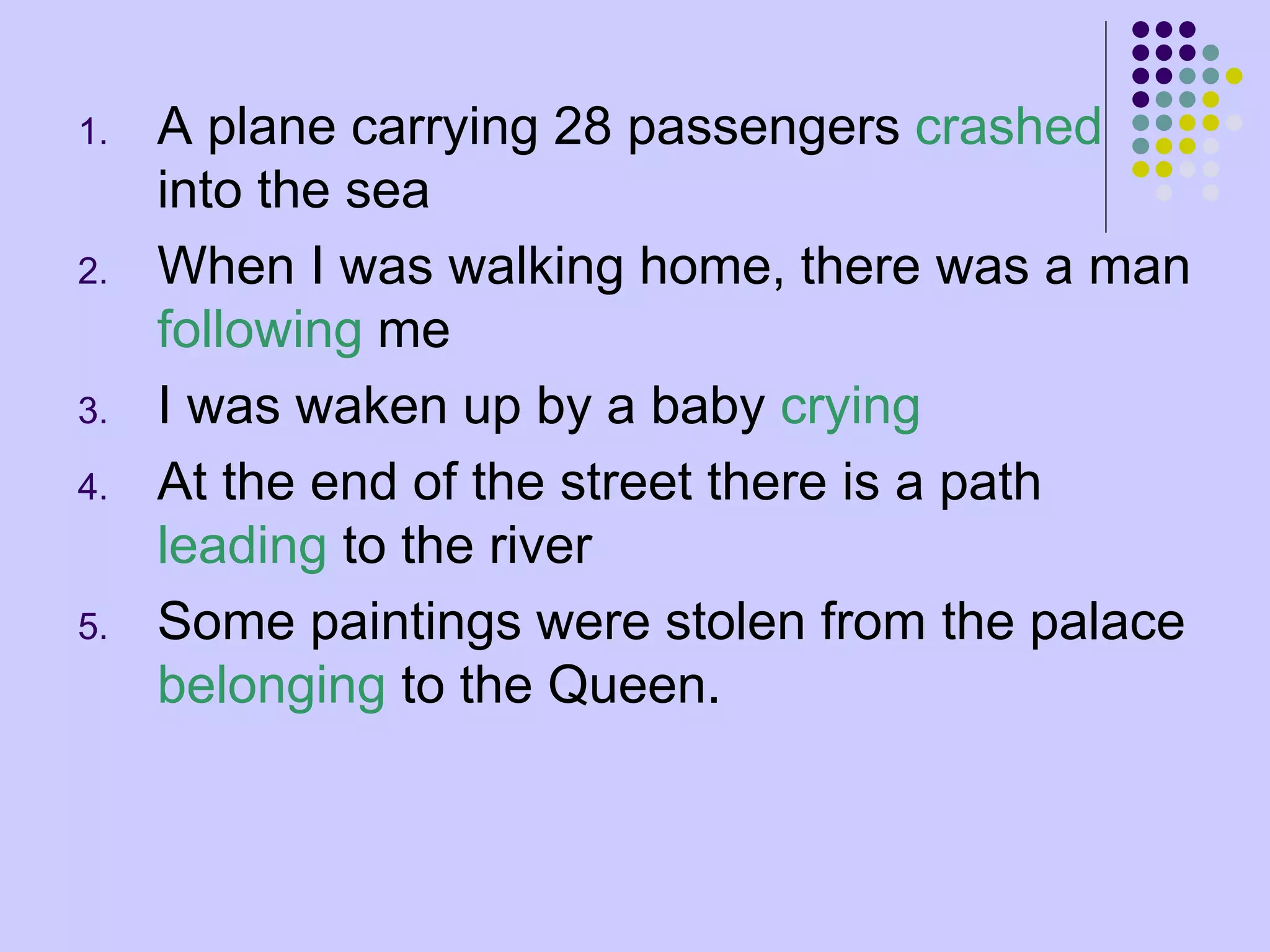 1. A plane carrying 28 passengers crashed
into the sea
2. When I was walking home, there was a man
following me
3. I was waken up by a baby crying
4. At the end of the street there is a path
leading to the river
5. Some paintings were stolen from the palace
belonging to the Queen.
 