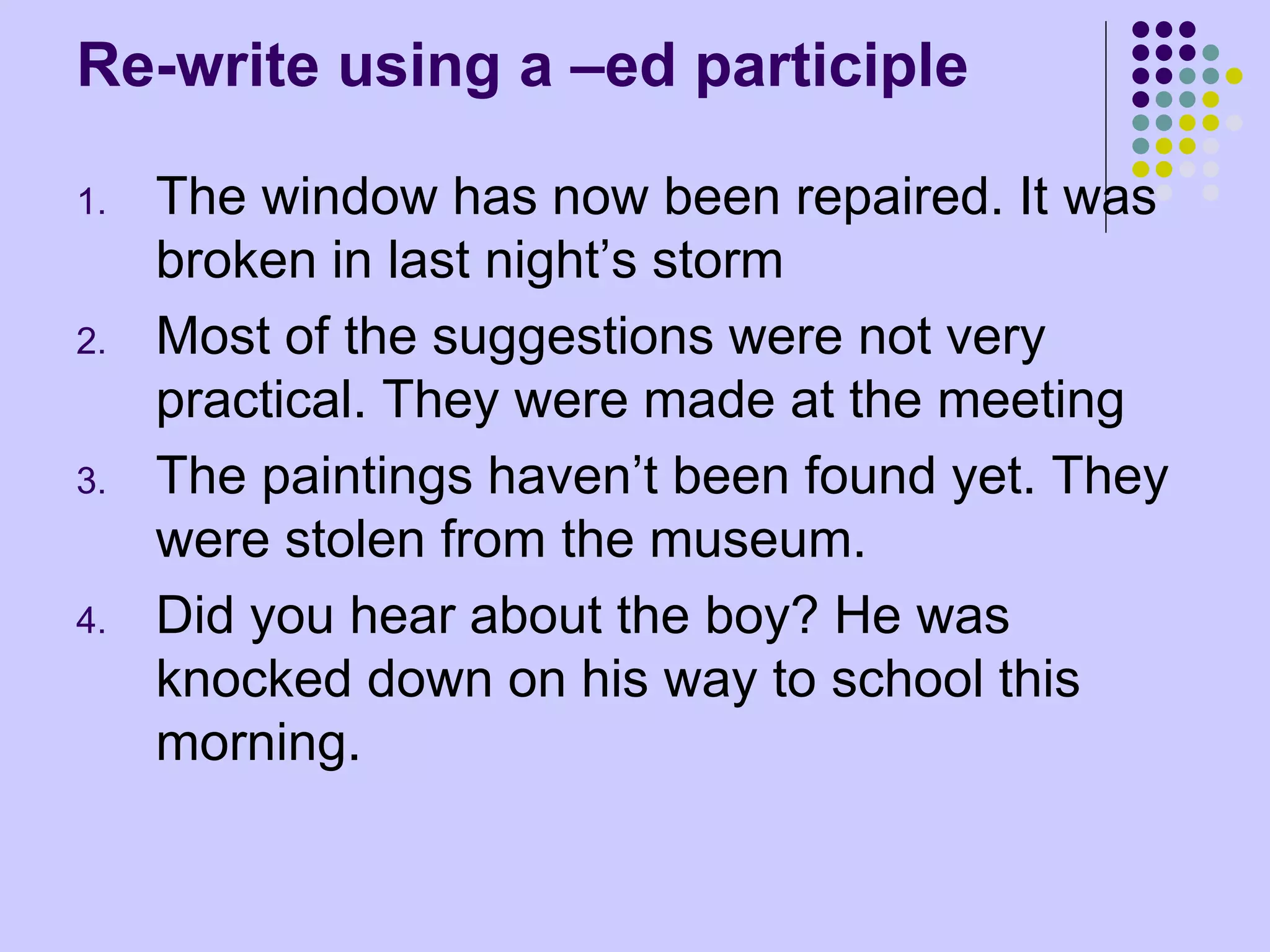 Re-write using a –ed participle
1. The window has now been repaired. It was
broken in last night’s storm
2. Most of the suggestions were not very
practical. They were made at the meeting
3. The paintings haven’t been found yet. They
were stolen from the museum.
4. Did you hear about the boy? He was
knocked down on his way to school this
morning.
 