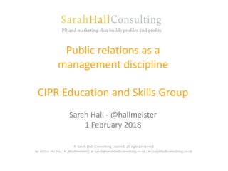 Public relations as a
management discipline
CIPR Education and Skills Group
Sarah Hall - @hallmeister
1 February 2018
 